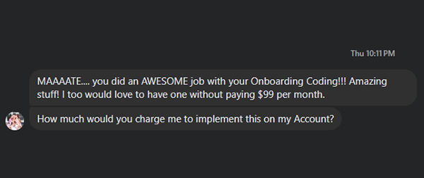 Chat message: Maaaate, you did an awesome job with your onboarding coding! Amazing stuff! I too would love to have one without paying $99 per month. How much would you charge me to implement this on my account?